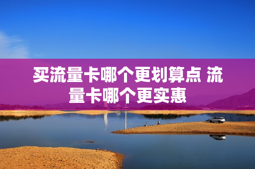 买流量卡哪个更划算点 流量卡哪个更实惠