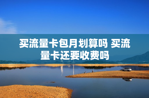 买流量卡包月划算吗 买流量卡还要收费吗