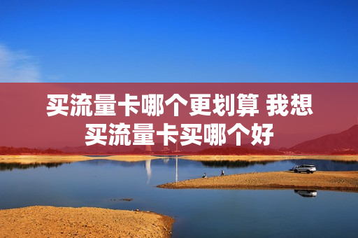 买流量卡哪个更划算 我想买流量卡买哪个好