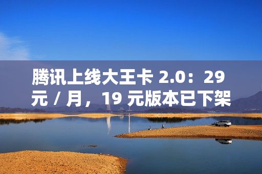 腾讯上线大王卡 2.0：29 元 / 月，19 元版本已下架
