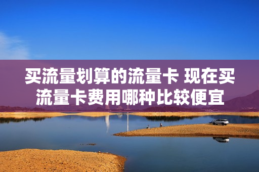 买流量划算的流量卡 现在买流量卡费用哪种比较便宜