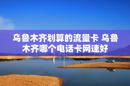 乌鲁木齐划算的流量卡 乌鲁木齐哪个电话卡网速好