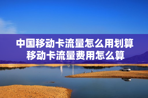 中国移动卡流量怎么用划算 移动卡流量费用怎么算