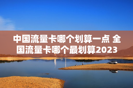 中国流量卡哪个划算一点 全国流量卡哪个最划算2023