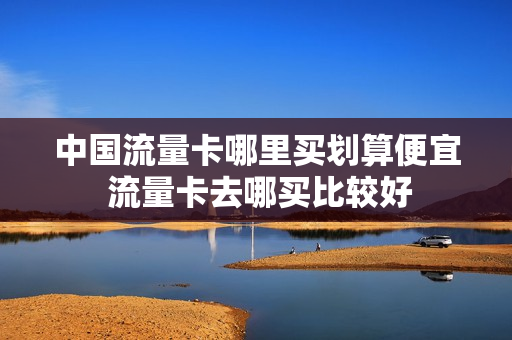 中国流量卡哪里买划算便宜 流量卡去哪买比较好