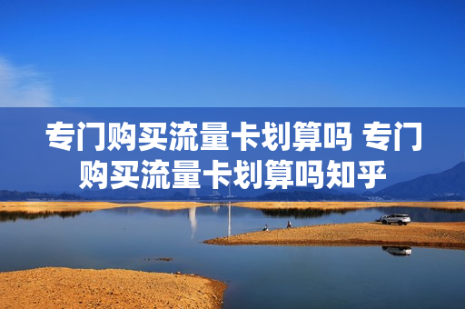 专门购买流量卡划算吗 专门购买流量卡划算吗知乎