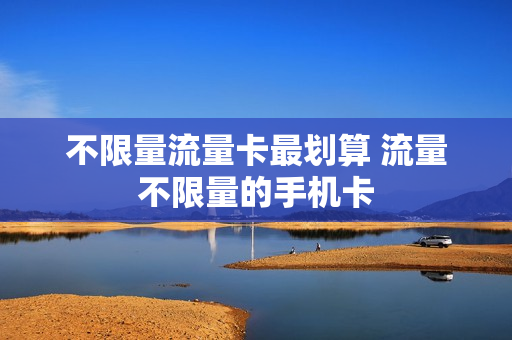 不限量流量卡最划算 流量不限量的手机卡