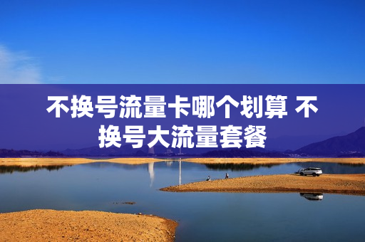 不换号流量卡哪个划算 不换号大流量套餐