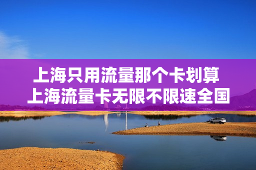 上海只用流量那个卡划算 上海流量卡无限不限速全国通用