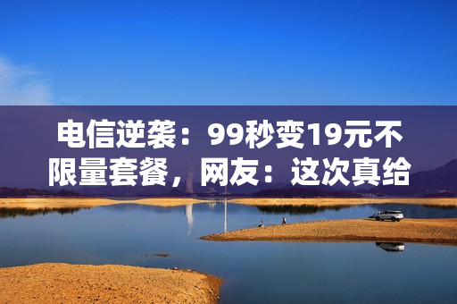 电信逆袭：99秒变19元不限量套餐，网友：这次真给力