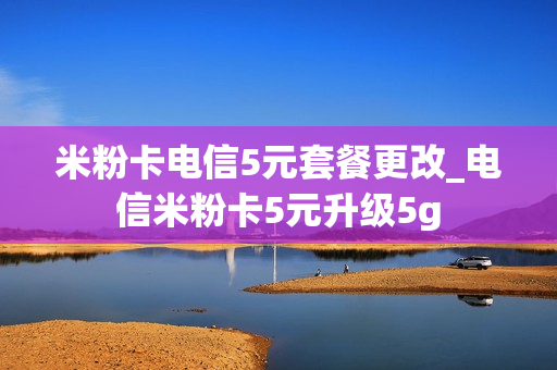 米粉卡电信5元套餐更改_电信米粉卡5元升级5g