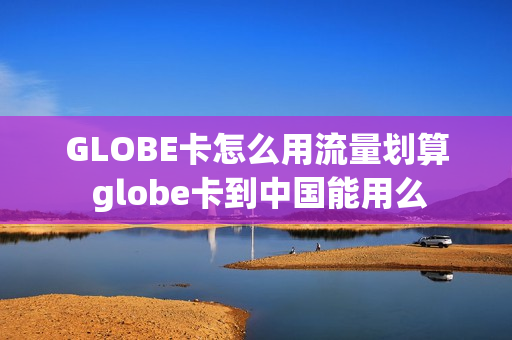 GLOBE卡怎么用流量划算 globe卡到中国能用么