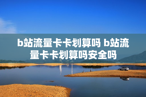 b站流量卡卡划算吗 b站流量卡卡划算吗安全吗