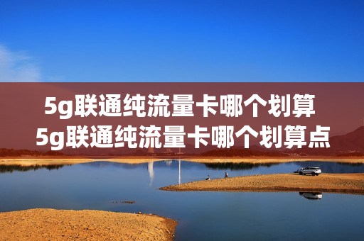 5g联通纯流量卡哪个划算 5g联通纯流量卡哪个划算点