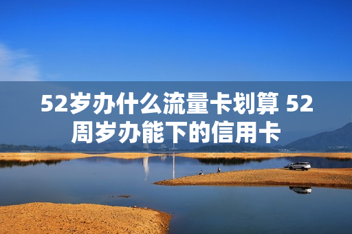 52岁办什么流量卡划算 52周岁办能下的信用卡