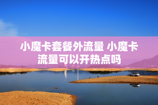 小魔卡套餐外流量 小魔卡流量可以开热点吗