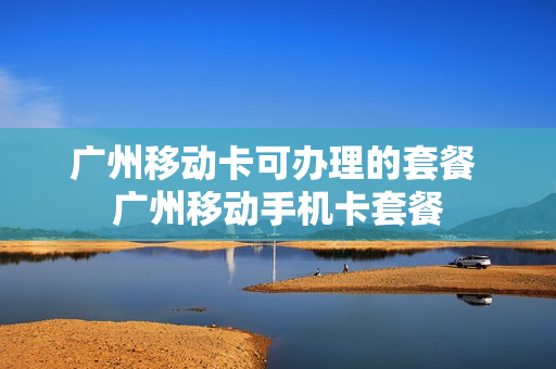 广州移动卡可办理的套餐 广州移动手机卡套餐