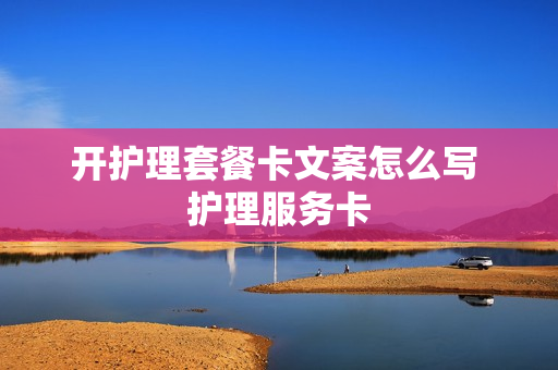 开护理套餐卡文案怎么写 护理服务卡