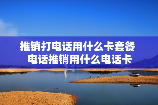 推销打电话用什么卡套餐 电话推销用什么电话卡