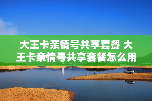 大王卡亲情号共享套餐 大王卡亲情号共享套餐怎么用