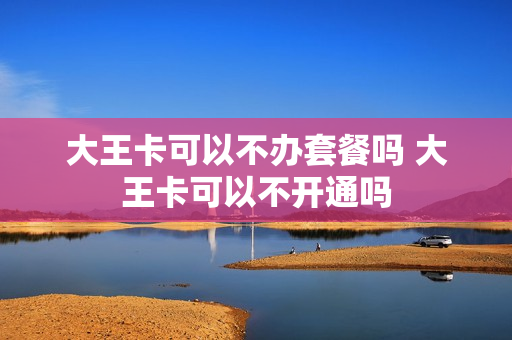 大王卡可以不办套餐吗 大王卡可以不开通吗
