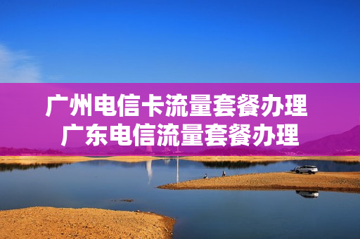 广州电信卡流量套餐办理 广东电信流量套餐办理