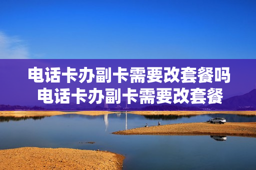 电话卡办副卡需要改套餐吗 电话卡办副卡需要改套餐吗移动