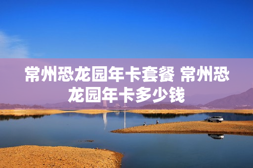常州恐龙园年卡套餐 常州恐龙园年卡多少钱