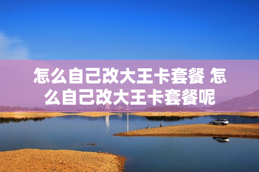 怎么自己改大王卡套餐 怎么自己改大王卡套餐呢