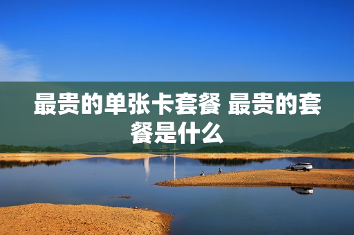 最贵的单张卡套餐 最贵的套餐是什么