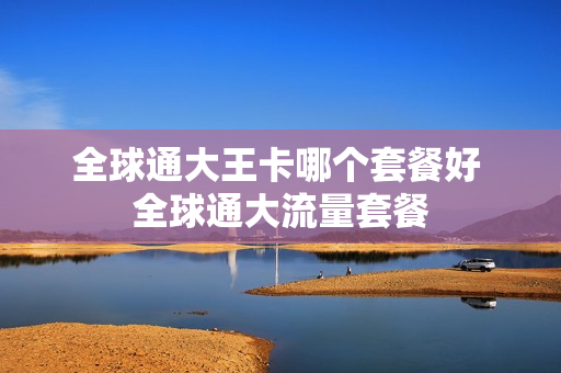 全球通大王卡哪个套餐好 全球通大流量套餐