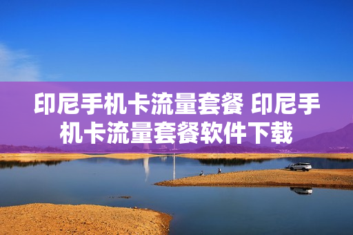 印尼手机卡流量套餐 印尼手机卡流量套餐软件下载
