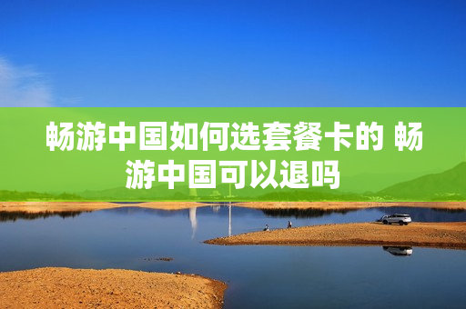 畅游中国如何选套餐卡的 畅游中国可以退吗