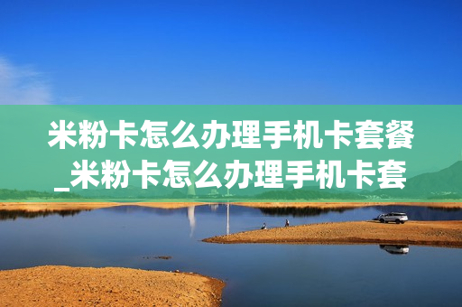 米粉卡怎么办理手机卡套餐_米粉卡怎么办理手机卡套餐业务