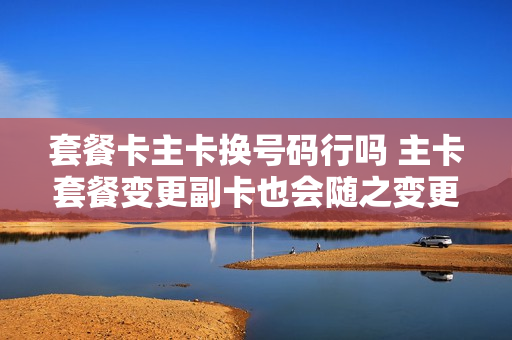 套餐卡主卡换号码行吗 主卡套餐变更副卡也会随之变更吗