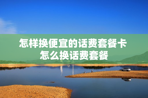 怎样换便宜的话费套餐卡 怎么换话费套餐