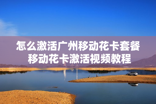 怎么激活广州移动花卡套餐 移动花卡激活视频教程