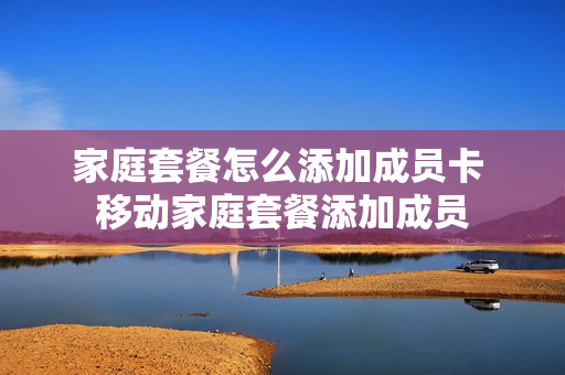 家庭套餐怎么添加成员卡 移动家庭套餐添加成员