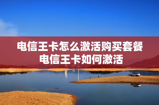 电信王卡怎么激活购买套餐 电信王卡如何激活