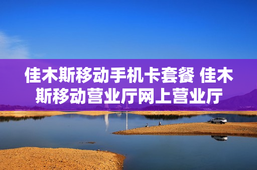 佳木斯移动手机卡套餐 佳木斯移动营业厅网上营业厅