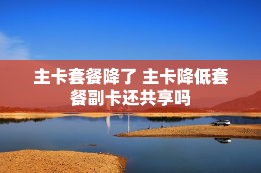 主卡套餐降了 主卡降低套餐副卡还共享吗
