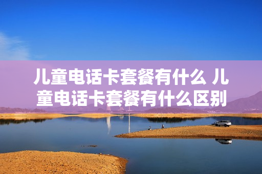 儿童电话卡套餐有什么 儿童电话卡套餐有什么区别