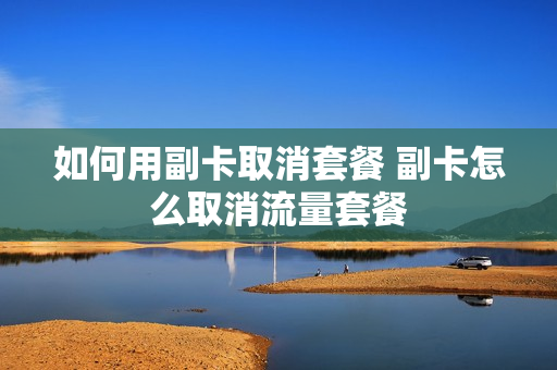 如何用副卡取消套餐 副卡怎么取消流量套餐