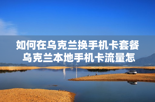 如何在乌克兰换手机卡套餐 乌克兰本地手机卡流量怎么算的