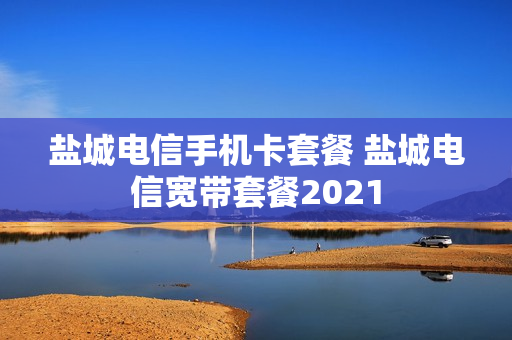 盐城电信手机卡套餐 盐城电信宽带套餐2021