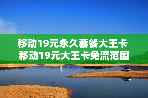 移动19元永久套餐大王卡 移动19元大王卡免流范围