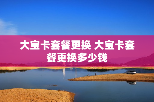 大宝卡套餐更换 大宝卡套餐更换多少钱