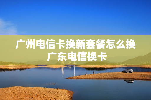广州电信卡换新套餐怎么换 广东电信换卡