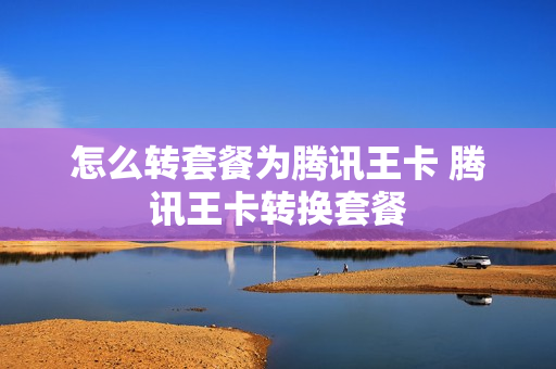 怎么转套餐为腾讯王卡 腾讯王卡转换套餐