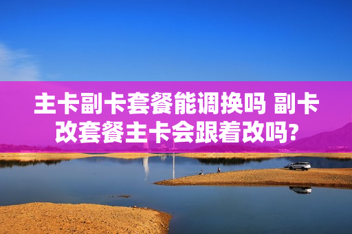 主卡副卡套餐能调换吗 副卡改套餐主卡会跟着改吗?
